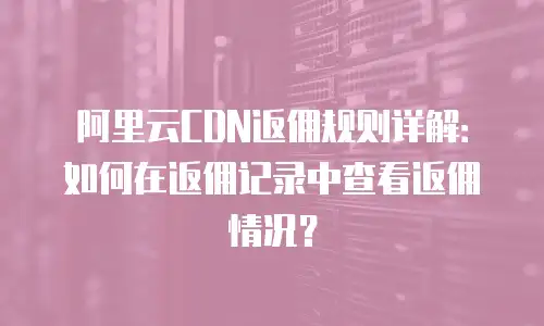 阿里云CDN返佣规则详解：如何在返佣记录中查看返佣情况？
