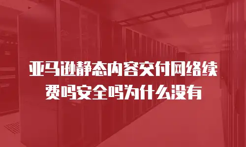 亚马逊静态内容交付网络续费吗安全吗为什么没有