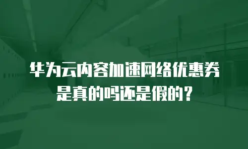 华为云内容加速网络优惠券是真的吗还是假的？