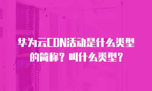 华为云CDN活动是什么类型的简称？叫什么类型？