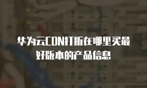 华为云CDN打折在哪里买最好版本的产品信息