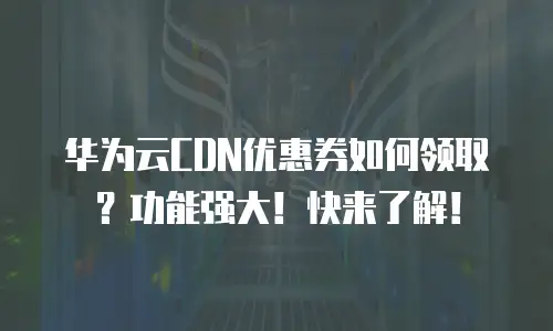 华为云CDN优惠券如何领取？功能强大！快来了解！