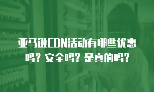 亚马逊CDN活动有哪些优惠吗？安全吗？是真的吗？