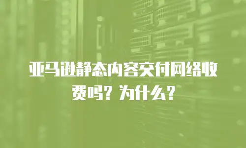 亚马逊静态内容交付网络收费吗？为什么？