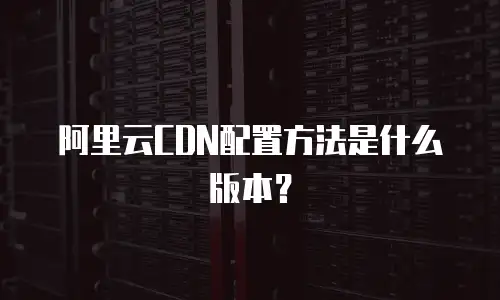 阿里云CDN配置方法是什么版本？
