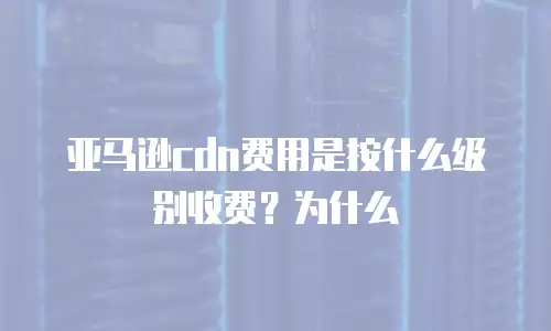 亚马逊cdn费用是按什么级别收费？为什么