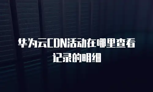 华为云CDN活动在哪里查看记录的明细