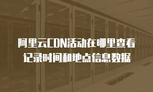 阿里云CDN活动在哪里查看记录时间和地点信息数据