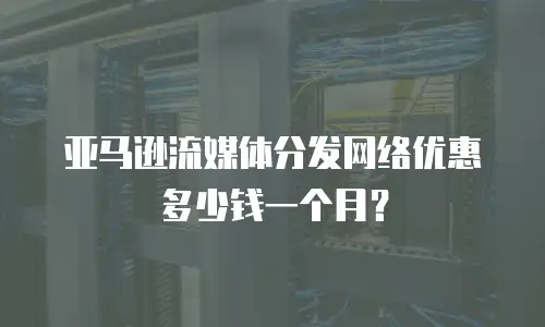 亚马逊流媒体分发网络优惠多少钱一个月？