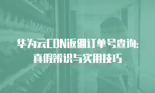 华为云CDN返佣订单号查询：真假辨识与实用技巧