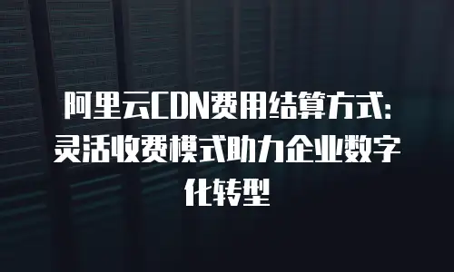 阿里云CDN费用结算方式：灵活收费模式助力企业数字化转型