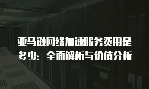 亚马逊网络加速服务费用是多少：全面解析与价值分析