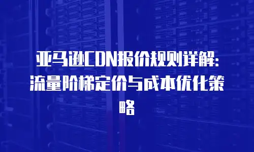 亚马逊CDN报价规则详解：流量阶梯定价与成本优化策略