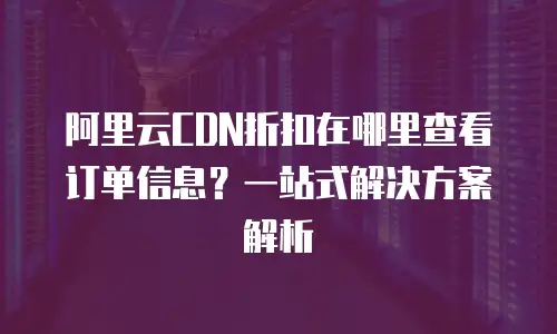 阿里云CDN折扣在哪里查看订单信息？一站式解决方案解析