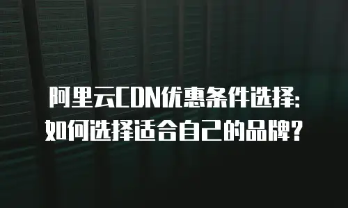 阿里云CDN优惠条件选择：如何选择适合自己的品牌？