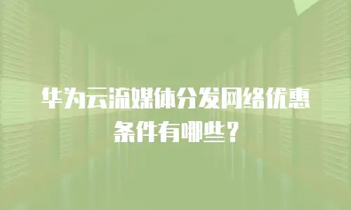 华为云流媒体分发网络优惠条件有哪些？