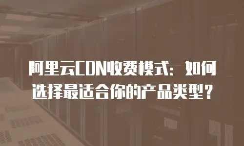 阿里云CDN收费模式：如何选择最适合你的产品类型？