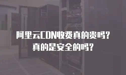 阿里云CDN收费真的贵吗？真的是安全的吗？