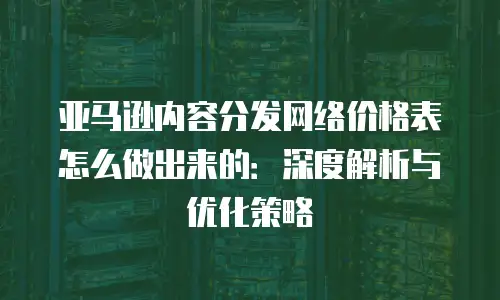 亚马逊内容分发网络价格表怎么做出来的：深度解析与优化策略