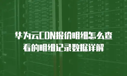 华为云CDN报价明细怎么查看的明细记录数据详解