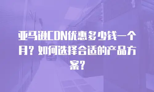 亚马逊CDN优惠多少钱一个月？如何选择合适的产品方案？