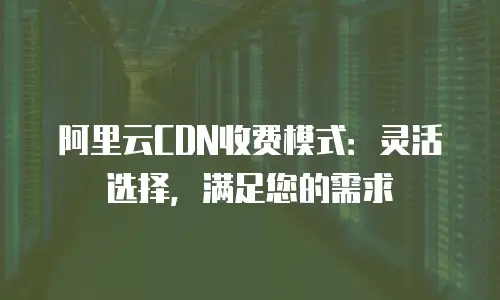 阿里云CDN收费模式：灵活选择，满足您的需求