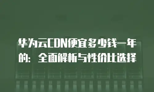 华为云CDN便宜多少钱一年的：全面解析与性价比选择