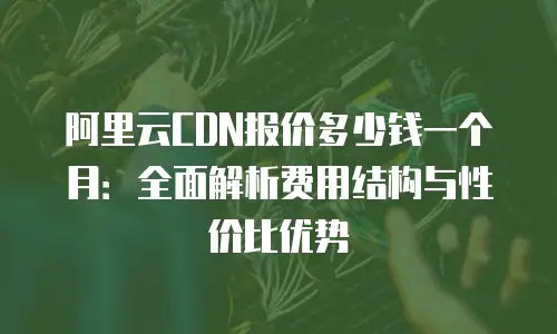 阿里云CDN报价多少钱一个月：全面解析费用结构与性价比优势