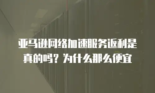 亚马逊网络加速服务返利是真的吗？为什么那么便宜