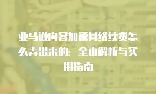 亚马逊内容加速网络续费怎么弄出来的：全面解析与实用指南