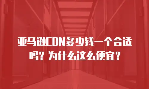 亚马逊CDN多少钱一个合适吗？为什么这么便宜？