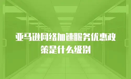 亚马逊网络加速服务优惠政策是什么级别