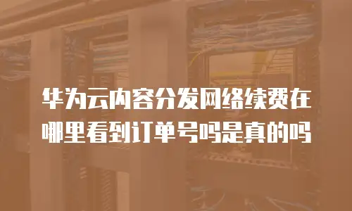 华为云内容分发网络续费在哪里看到订单号吗是真的吗