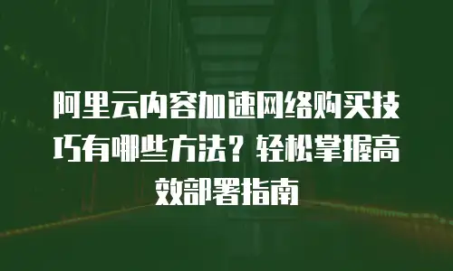 阿里云内容加速网络购买技巧有哪些方法？轻松掌握高效部署指南