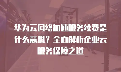 华为云网络加速服务续费是什么意思？全面解析企业云服务保障之道