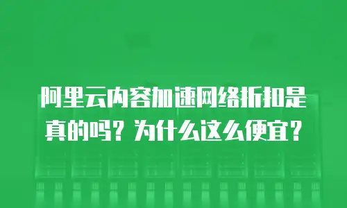 阿里云内容加速网络折扣是真的吗？为什么这么便宜？