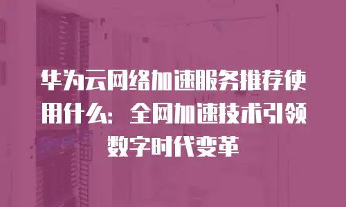 华为云网络加速服务推荐使用什么：全网加速技术引领数字时代变革
