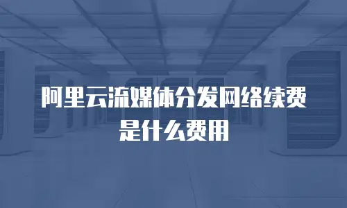 阿里云流媒体分发网络续费是什么费用