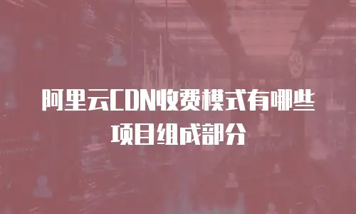 阿里云CDN收费模式有哪些项目组成部分