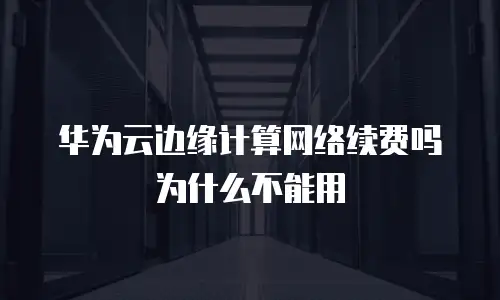 华为云边缘计算网络续费吗为什么不能用