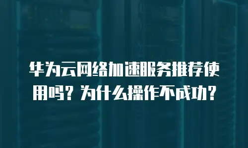 华为云网络加速服务推荐使用吗？为什么操作不成功？