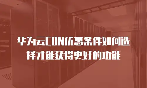 华为云CDN优惠条件如何选择才能获得更好的功能