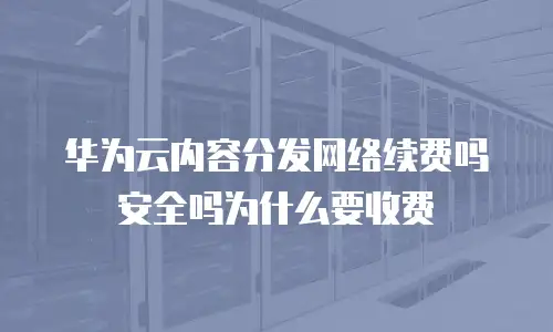 华为云内容分发网络续费吗安全吗为什么要收费