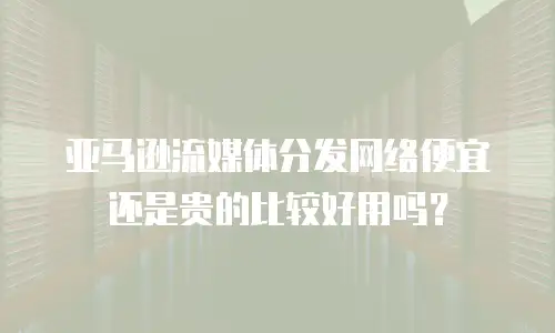 亚马逊流媒体分发网络便宜还是贵的比较好用吗？