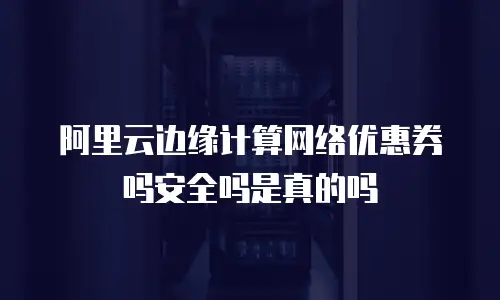 阿里云边缘计算网络优惠券吗安全吗是真的吗