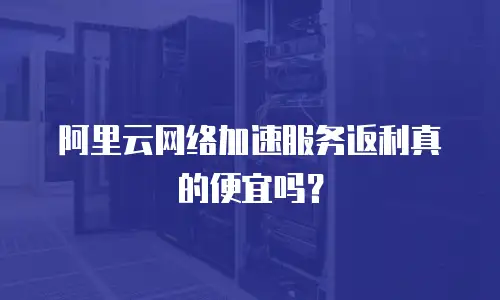 阿里云网络加速服务返利真的便宜吗？