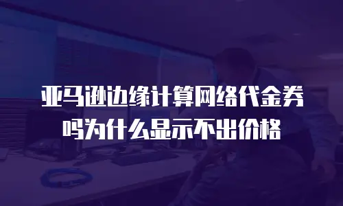 亚马逊边缘计算网络代金券吗为什么显示不出价格