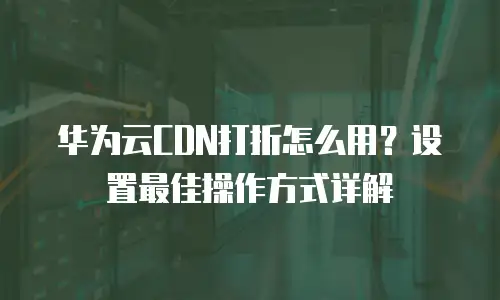 华为云CDN打折怎么用？设置最佳操作方式详解