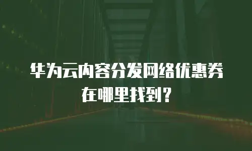华为云内容分发网络优惠券在哪里找到？