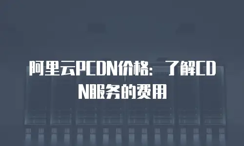 阿里云PCDN价格：了解CDN服务的费用